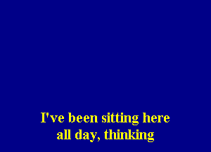 I've been sitting here
all day, thinking