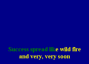 Success spread like wild tire
and very, very soon