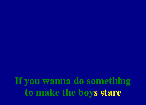 If you wanna do something
to make the boys stare