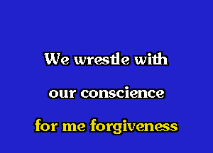 We wrestle with

our conscience

for me forgivenass