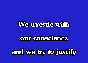 We wratle with

our conscience

and we try to justify