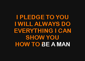 I PLEDGE TO YOU
IWILL ALWAYS DO

EVERYTHING I CAN
SHOW YOU
HOW TO BE A MAN