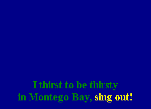 I thirst to be thirsty
in Montego Bay, sing out!