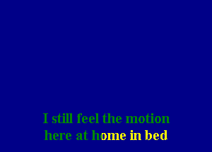 I still feel the motion
here at home in bed