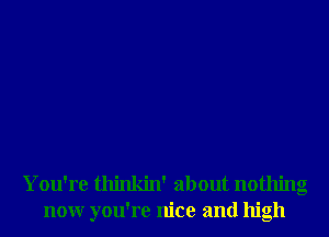 You're thinkin' about nothing
nonr you're nice and high