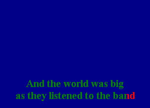 And the world was big
as they listened to the band