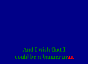 And I wish that I
could be a banner man