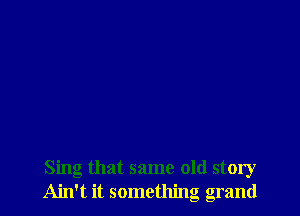 Sing that same old story
Ain't it something grand