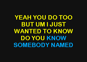 YEAH YOU DO TOO
BUT UM I JUST
WANTED TO KNOW
DO YOU KNOW
SOMEBODY NAMED

g