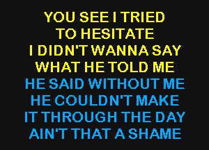 YOU SEE I TRIED
TO HESITATE
I DIDN'TWANNA SAY
WHAT HETOLD ME
HE SAID WITHOUT ME
HECOULDN'T MAKE
IT THROUGH THE DAY
AIN'T THATASHAME