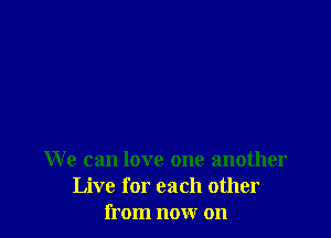 We can love one another
Live for each other
from now on