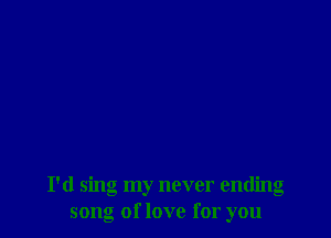 I'd sing my never ending
song of love for you