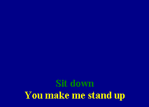 Sit down
You make me stand up