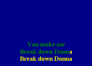 You make me

Break down Donna
Break down Donna