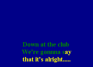 Down at the club
We're gonnna say
that it's alright .....