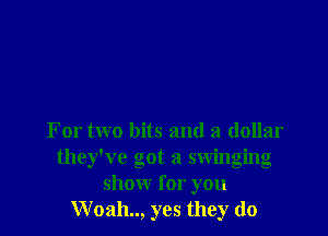For two bits and a dollar
they've got a swinging
show I or you
Woah.., yes they do
