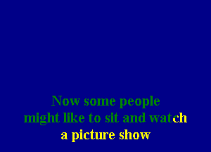 Now some people
might like to sit and watch
a picture show