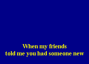 When my friends
told me you had someone new