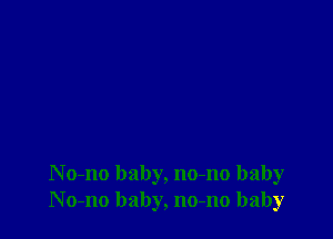N o-no baby, no-no baby
No-no baby, no-no baby