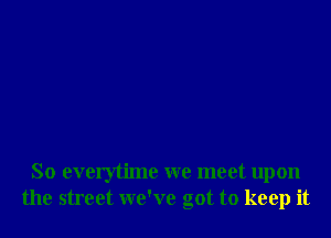 So everytime we meet upon
the street we've got to keep it