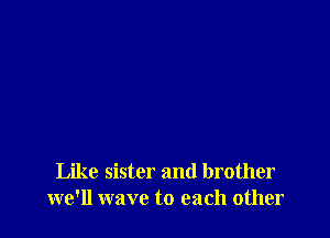 Like sister and brother
we'll wave to each other