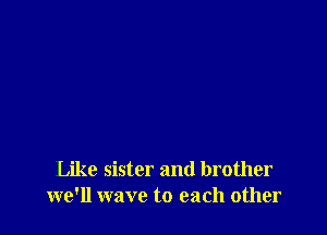 Like sister and brother
we'll wave to each other