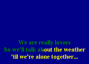 W e are really lovers
So we'll talk about the weather
'til we're alone together...