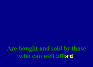 Are bought and sold by those
who can well afford