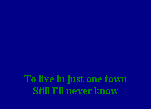 To live in just one town
Still I'll never know