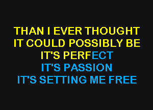 THAN I EVER THOUGHT
IT COULD POSSIBLY BE
IT'S PERFECT
IT'S PASSION
IT'S SETTING ME FREE