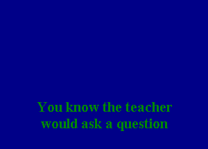 You know the teacher
would ask a question