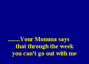 ........ Your Momma says
that through the week
you can't go out with me