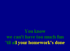 You knowr
we can't have too much fun
'til all your homework's done