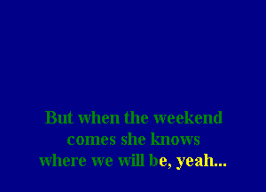But when the weekend
comes she knows
where we will be, yeah...