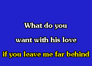What do you

want with his love

if you leave me far behind