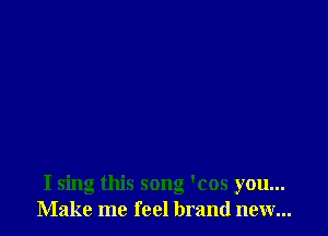 I sing this song 'cos you...
Make me feel brand new...