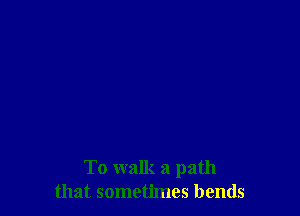 To walk a path
that sometimes bends