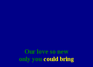 Our love so new
only you could bring