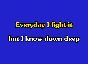 Everyday I fight it

but I know down deep
