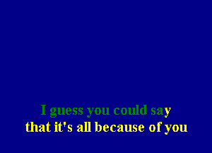 I guess you could say
that it's all because of you