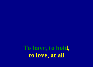 To have, to hold,
to love, at all