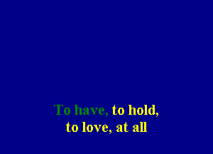 To have, to hold,
to love, at all