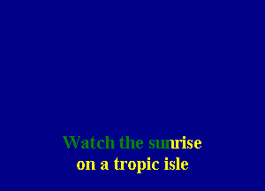 W atch the sumise
on a tropic isle