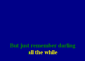But just remember darling
all the while