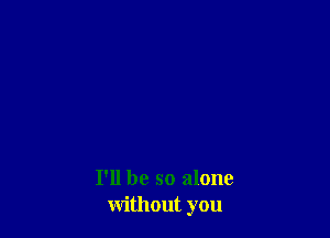 I'll be so alone
without you