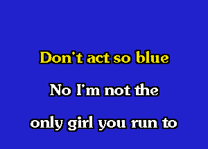 Don't act so blue

No I'm not the

only girl you run to