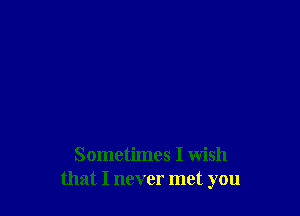 Sometimes I wish
that I never met you