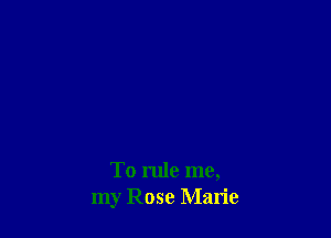 To rule me,
my Rose Marie