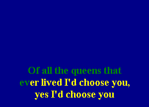 Of all the queens that
ever lived I'd choose you,
yes I'd choose you