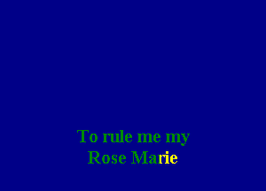 To rule me my
Rose Marie